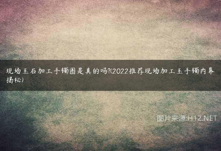 现场玉石加工手镯圈是真的吗?(2022推荐现场加工玉手镯内幕揭秘)