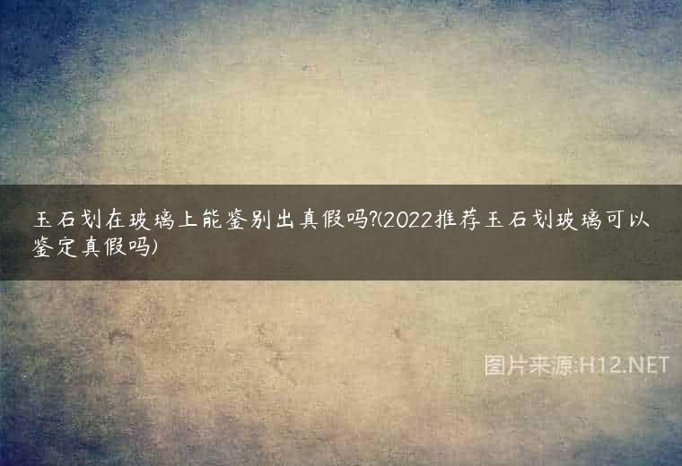 玉石划在玻璃上能鉴别出真假吗?(2022推荐玉石划玻璃可以鉴定真假吗)