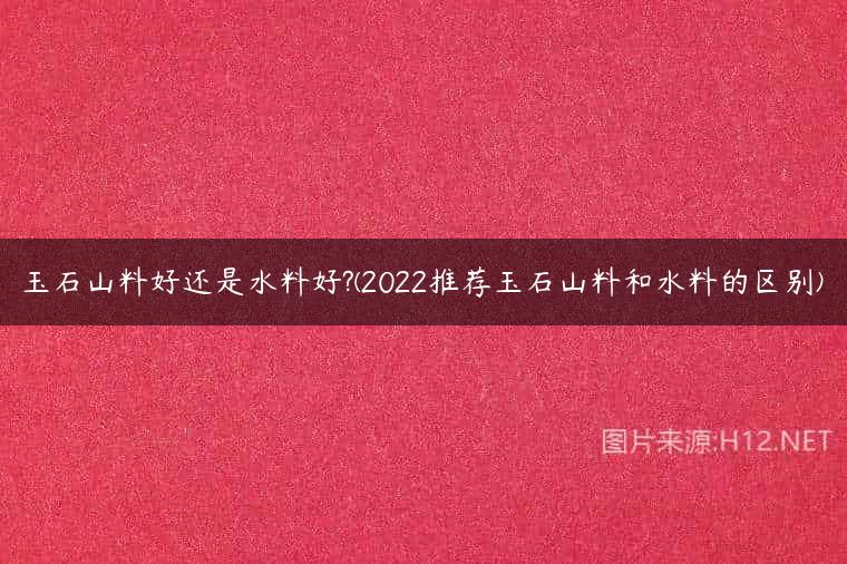 玉石山料好还是水料好?(2022推荐玉石山料和水料的区别)