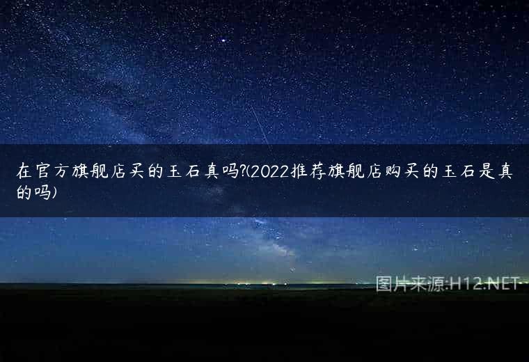 在官方旗舰店买的玉石真吗?(2022推荐旗舰店购买的玉石是真的吗)