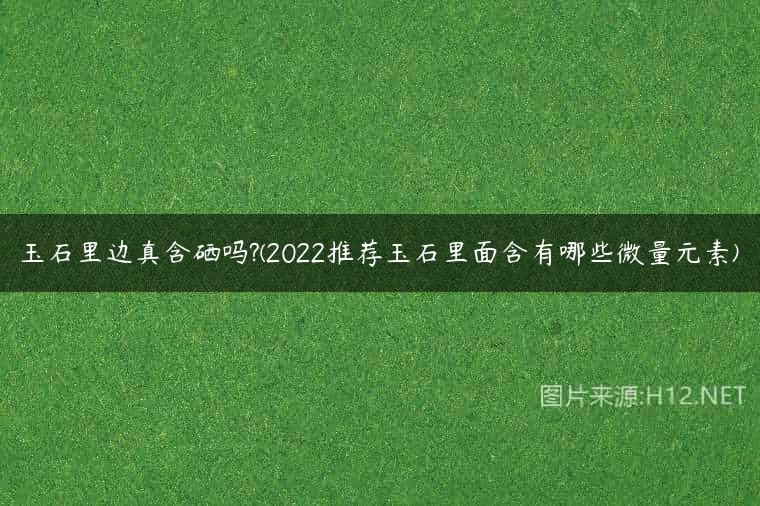 玉石里边真含硒吗?(2022推荐玉石里面含有哪些微量元素)