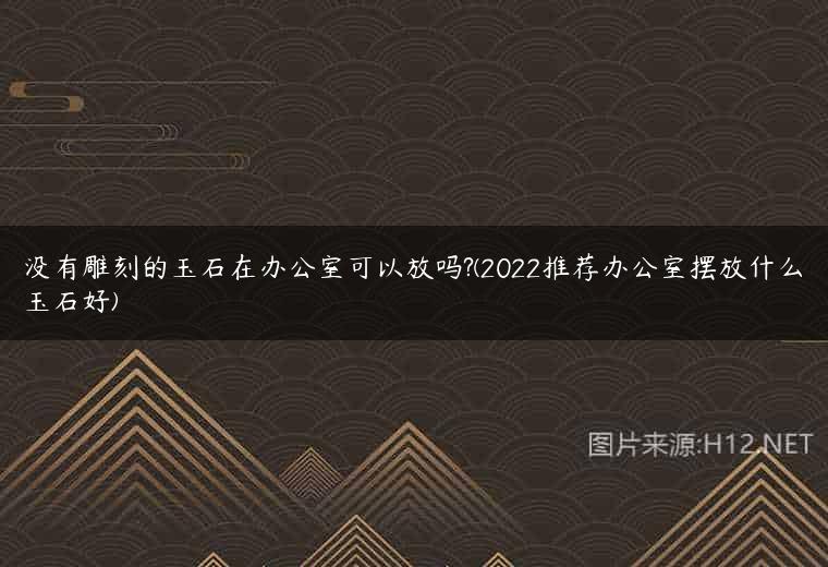 没有雕刻的玉石在办公室可以放吗?(2022推荐办公室摆放什么玉石好)