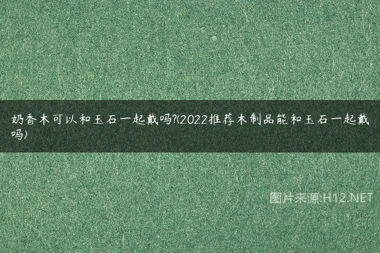 奶香木可以和玉石一起戴吗?(2022推荐木制品能和玉石一起戴吗)