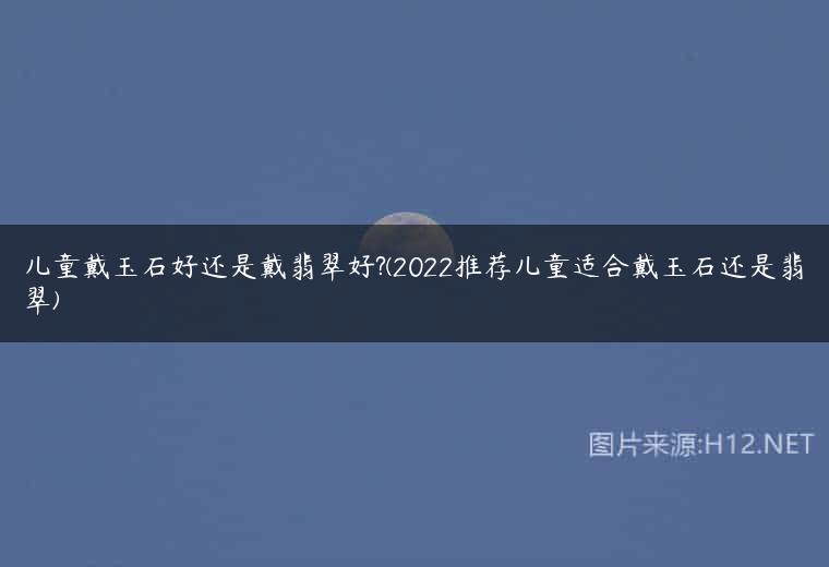 儿童戴玉石好还是戴翡翠好?(2022推荐儿童适合戴玉石还是翡翠)