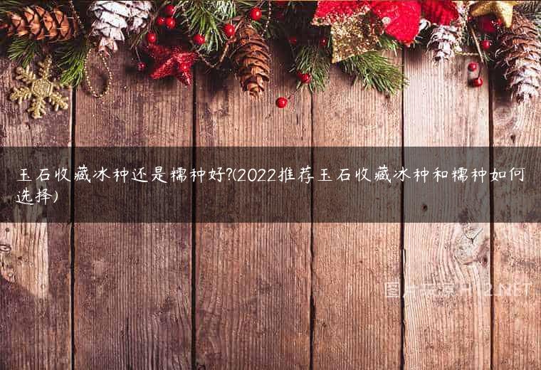 玉石收藏冰种还是糯种好?(2022推荐玉石收藏冰种和糯种如何选择)