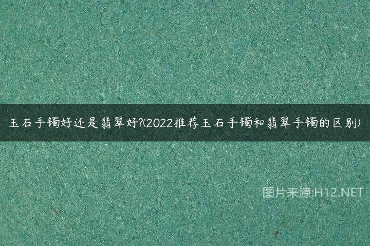 玉石手镯好还是翡翠好?(2022推荐玉石手镯和翡翠手镯的区别)