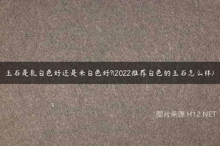 玉石是乳白色好还是米白色好?(2022推荐白色的玉石怎么样)