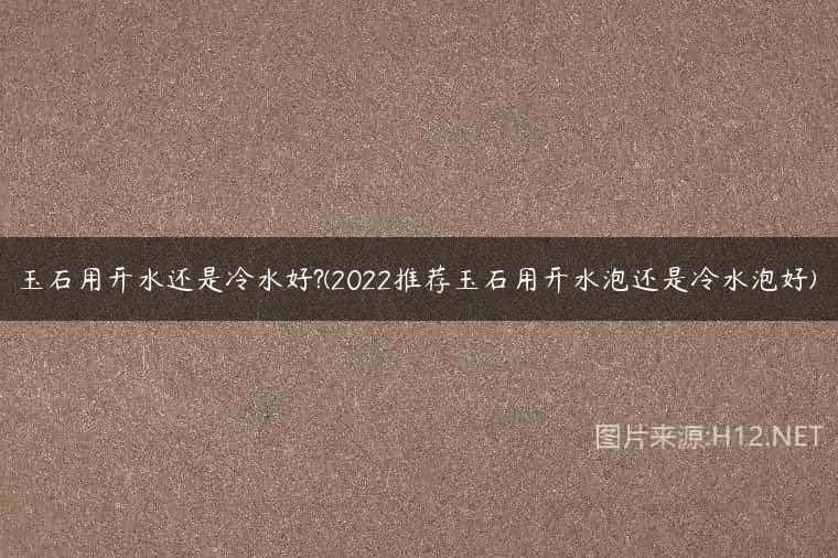玉石用开水还是冷水好?(2022推荐玉石用开水泡还是冷水泡好)