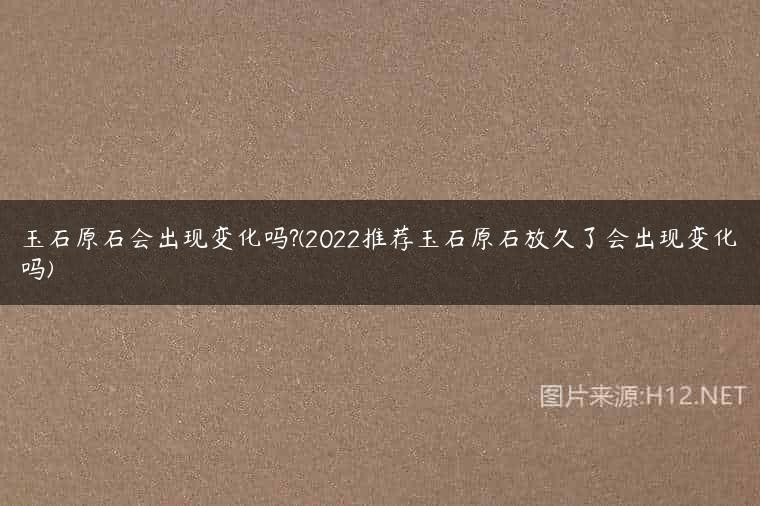 玉石原石会出现变化吗?(2022推荐玉石原石放久了会出现变化吗)
