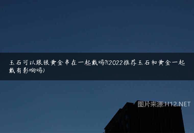 玉石可以跟银黄金串在一起戴吗?(2022推荐玉石和黄金一起戴有影响吗)