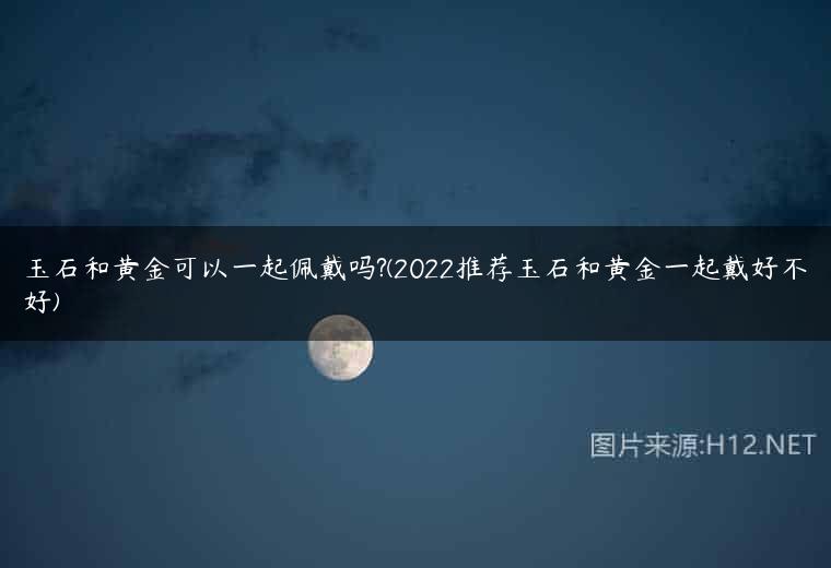 玉石和黄金可以一起佩戴吗?(2022推荐玉石和黄金一起戴好不好)