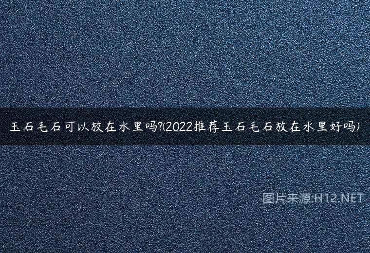 玉石毛石可以放在水里吗?(2022推荐玉石毛石放在水里好吗)