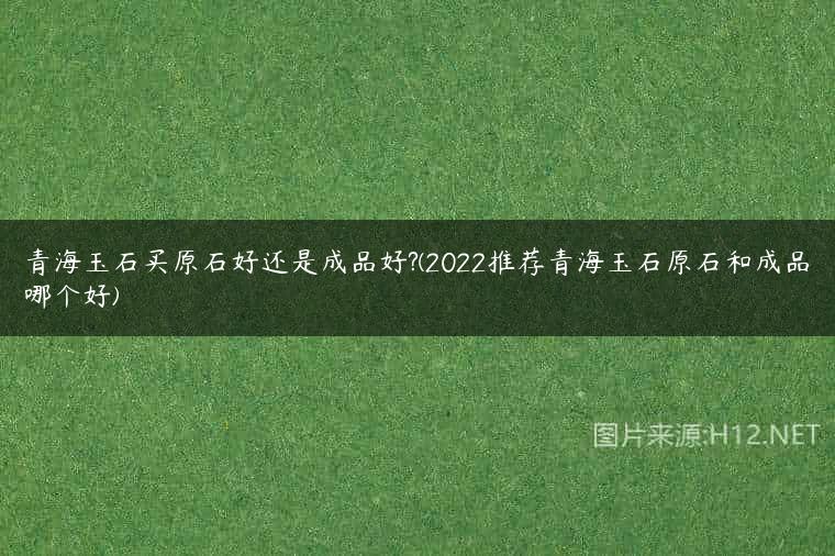 青海玉石买原石好还是成品好?(2022推荐青海玉石原石和成品哪个好)