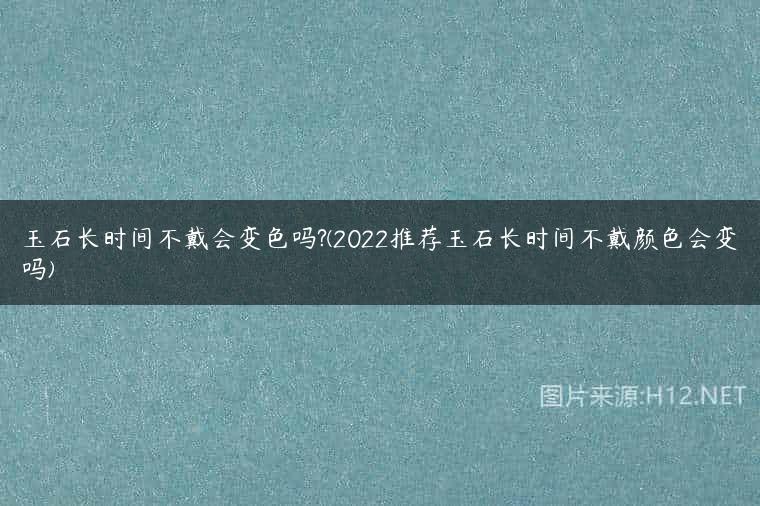 玉石长时间不戴会变色吗?(2022推荐玉石长时间不戴颜色会变吗)