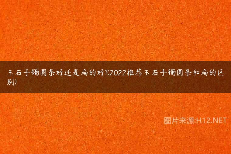 玉石手镯圆条好还是扁的好?(2022推荐玉石手镯圆条和扁的区别)