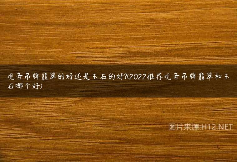 观音吊牌翡翠的好还是玉石的好?(2022推荐观音吊牌翡翠和玉石哪个好)
