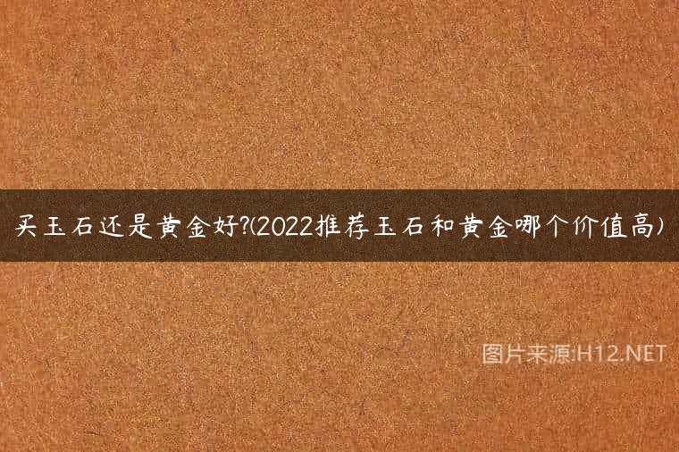 买玉石还是黄金好?(2022推荐玉石和黄金哪个价值高)