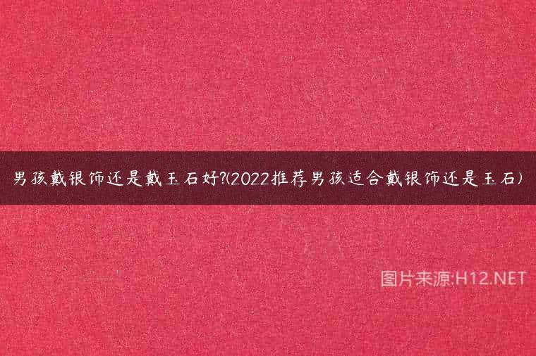 男孩戴银饰还是戴玉石好?(2022推荐男孩适合戴银饰还是玉石)