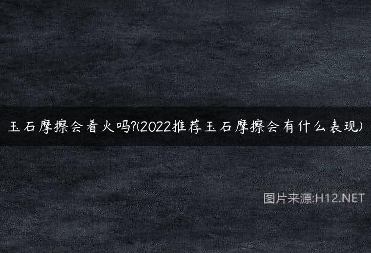 玉石摩擦会着火吗?(2022推荐玉石摩擦会有什么表现)