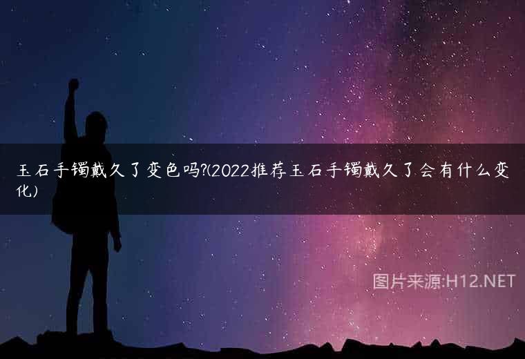 玉石手镯戴久了变色吗?(2022推荐玉石手镯戴久了会有什么变化)