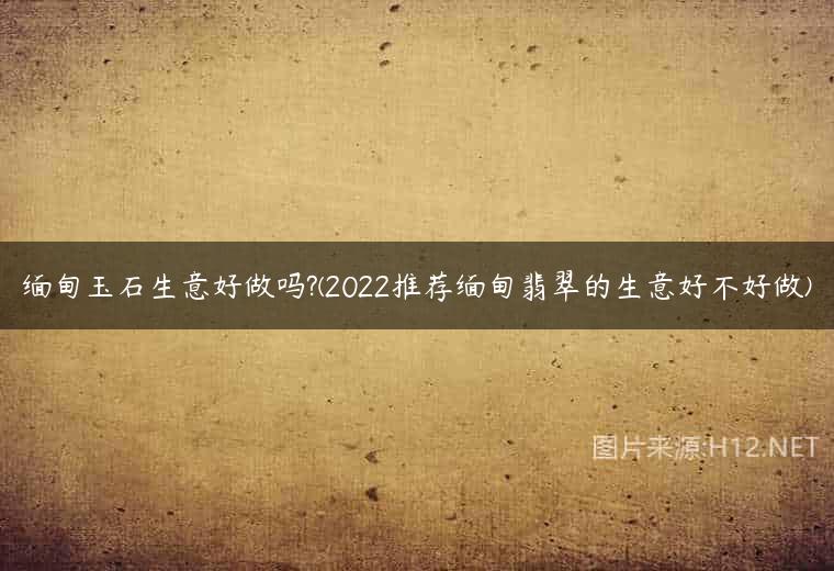 缅甸玉石生意好做吗?(2022推荐缅甸翡翠的生意好不好做)