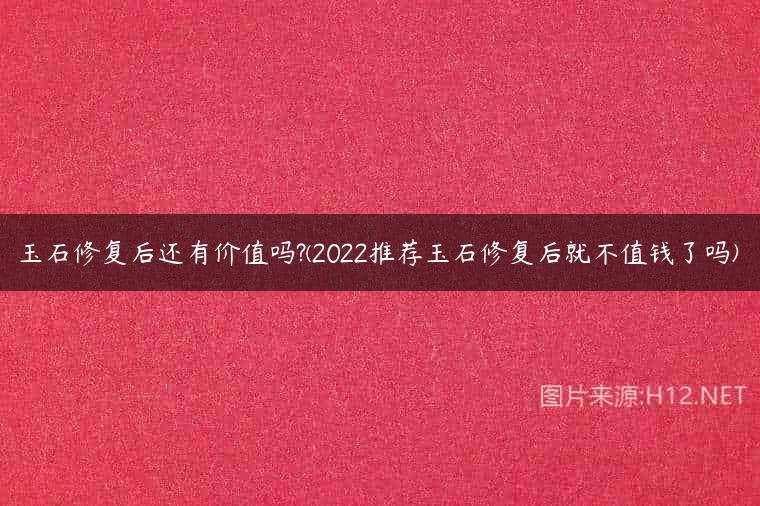 玉石修复后还有价值吗?(2022推荐玉石修复后就不值钱了吗)