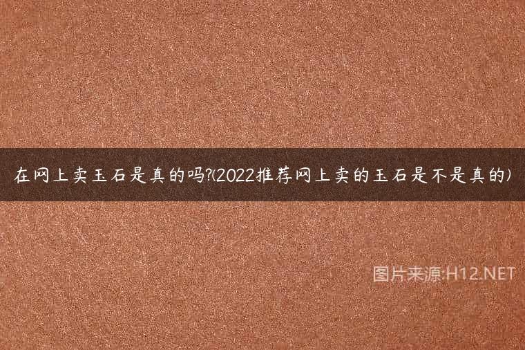 在网上卖玉石是真的吗?(2022推荐网上卖的玉石是不是真的)
