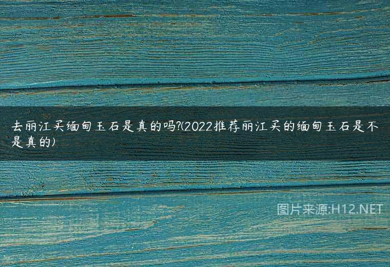 去丽江买缅甸玉石是真的吗?(2022推荐丽江买的缅甸玉石是不是真的)