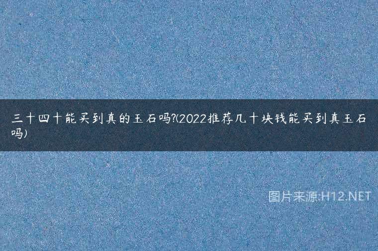 三十四十能买到真的玉石吗?(2022推荐几十块钱能买到真玉石吗)