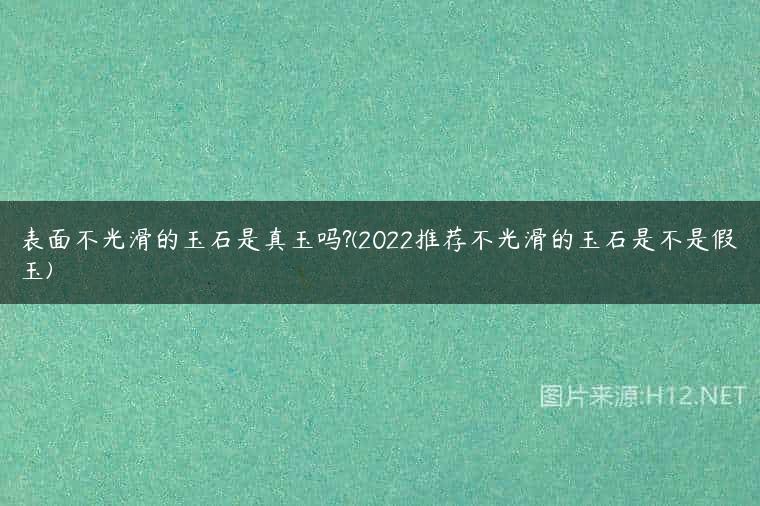 表面不光滑的玉石是真玉吗?(2022推荐不光滑的玉石是不是假玉)