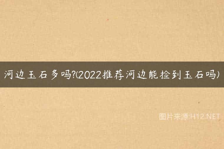 河边玉石多吗?(2022推荐河边能捡到玉石吗)