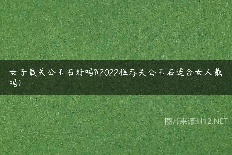 女子戴关公玉石好吗?(2022推荐关公玉石适合女人戴吗)