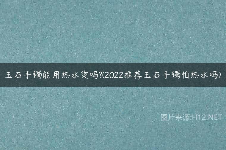玉石手镯能用热水烫吗?(2022推荐玉石手镯怕热水吗)