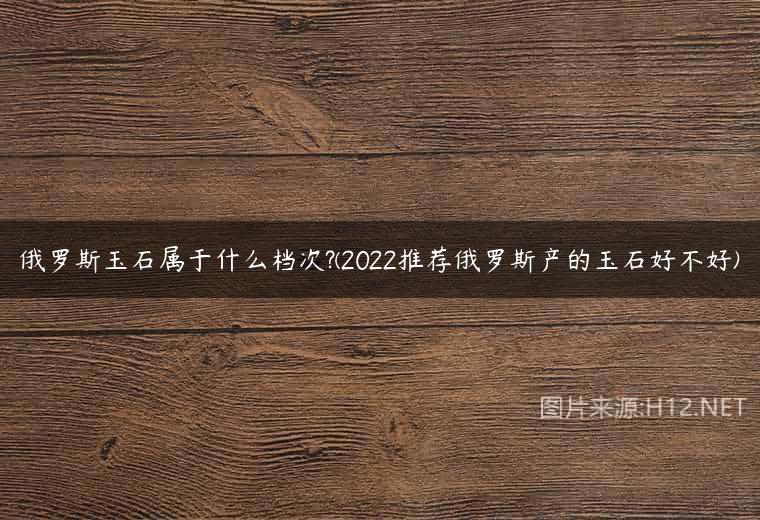 俄罗斯玉石属于什么档次?(2022推荐俄罗斯产的玉石好不好)