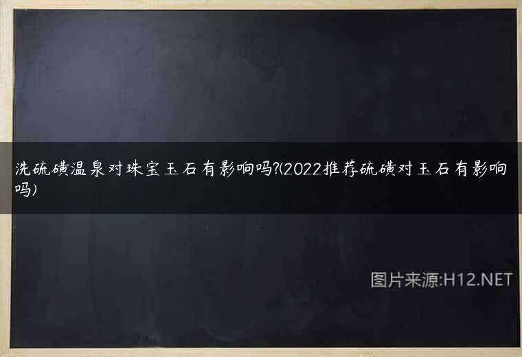 洗硫磺温泉对珠宝玉石有影响吗?(2022推荐硫磺对玉石有影响吗)