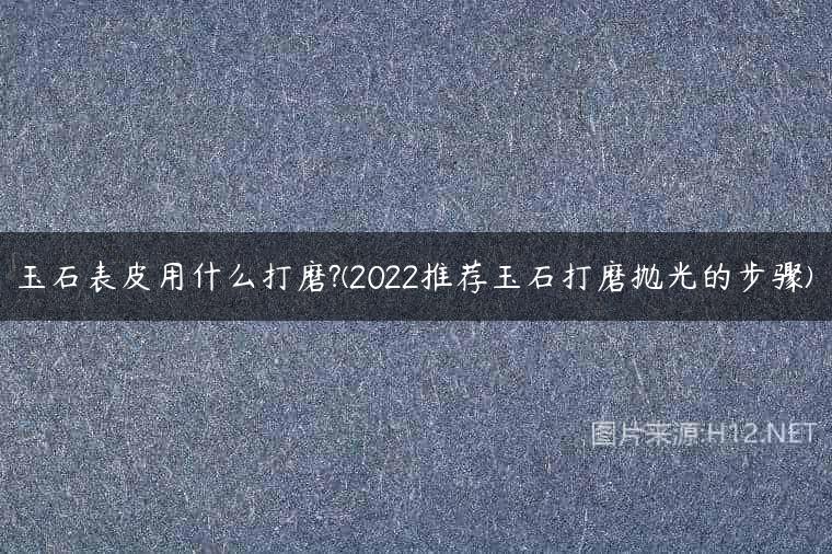 玉石表皮用什么打磨?(2022推荐玉石打磨抛光的步骤)