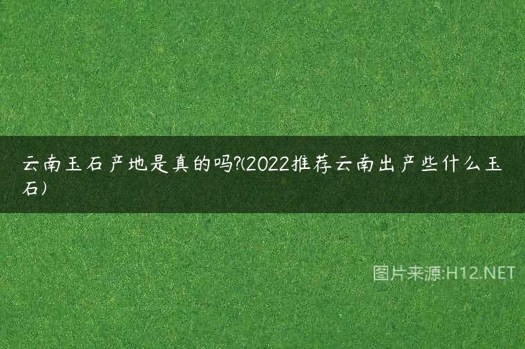 云南玉石产地是真的吗?(2022推荐云南出产些什么玉石)