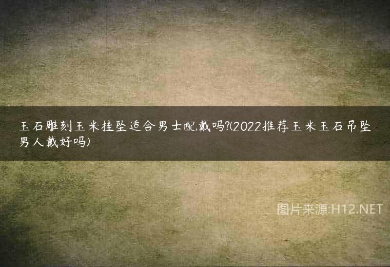 玉石雕刻玉米挂坠适合男士配戴吗?(2022推荐玉米玉石吊坠男人戴好吗)