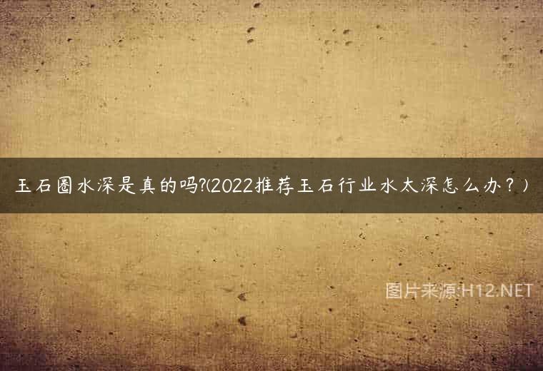玉石圈水深是真的吗?(2022推荐玉石行业水太深怎么办？)