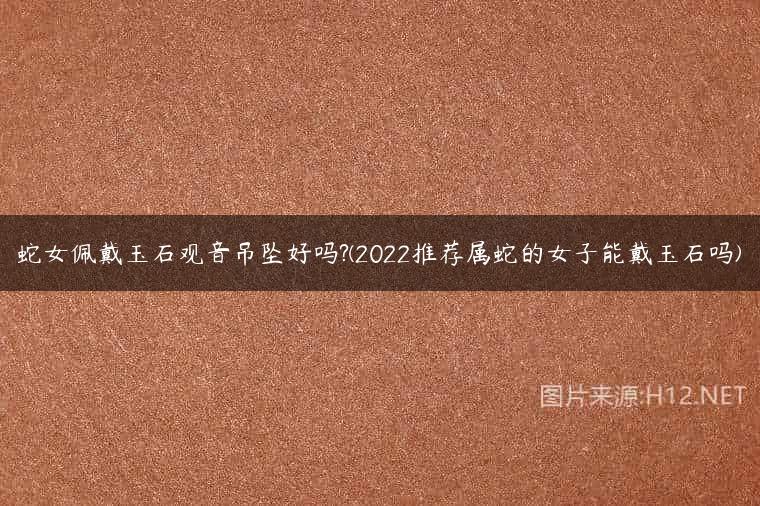 蛇女佩戴玉石观音吊坠好吗?(2022推荐属蛇的女子能戴玉石吗)