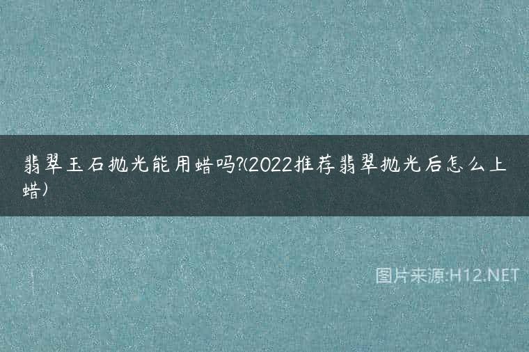 翡翠玉石抛光能用蜡吗?(2022推荐翡翠抛光后怎么上蜡)