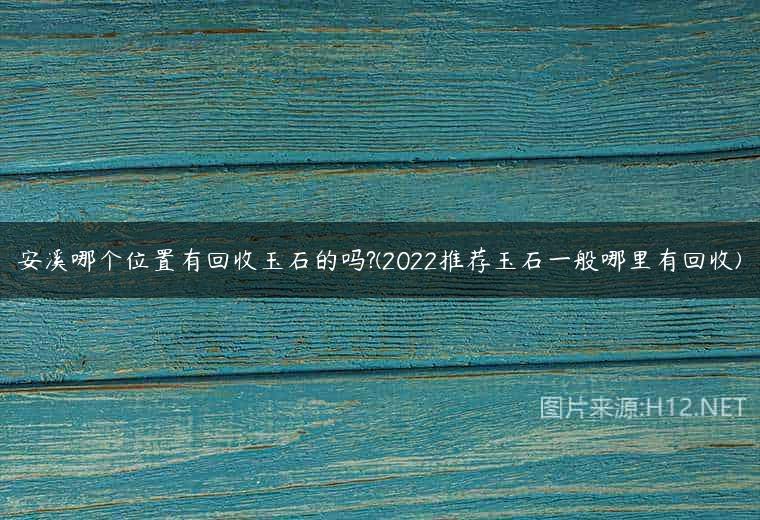 安溪哪个位置有回收玉石的吗?(2022推荐玉石一般哪里有回收)