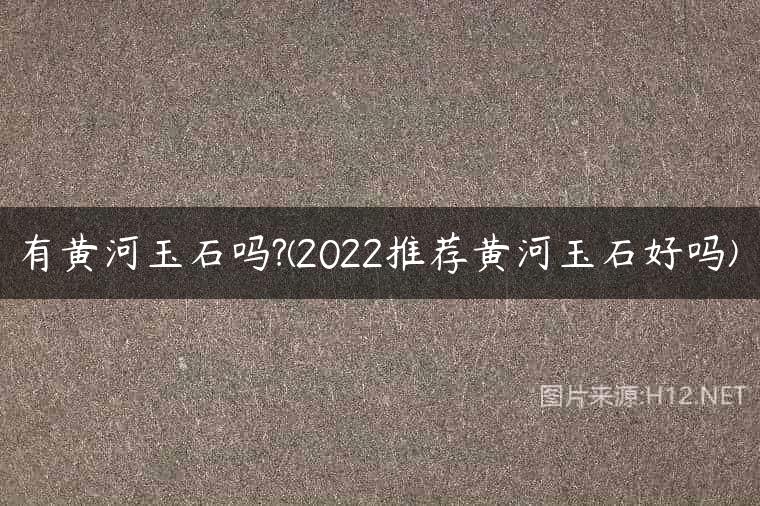 有黄河玉石吗?(2022推荐黄河玉石好吗)