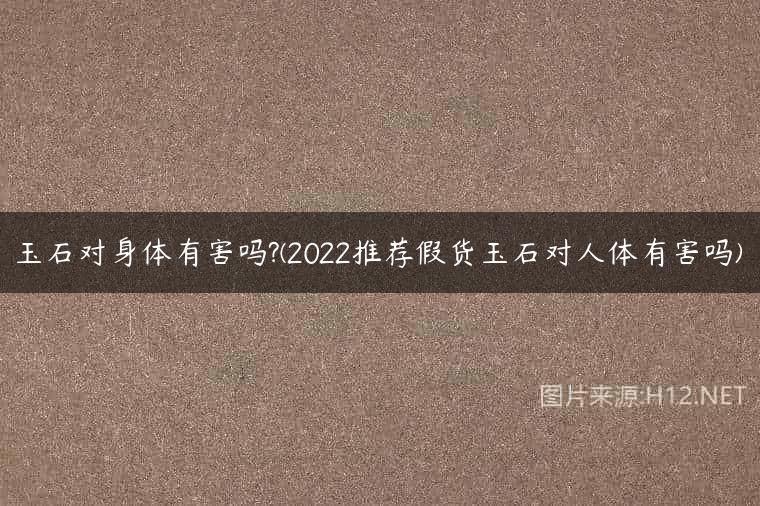 玉石对身体有害吗?(2022推荐假货玉石对人体有害吗)