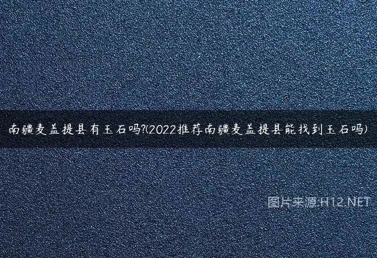 南疆麦盖提县有玉石吗?(2022推荐南疆麦盖提县能找到玉石吗)