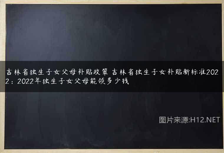 吉林省独生子女父母补贴政策 吉林省独生子女补贴新标准2022：2022年独生子女父母能领多少钱