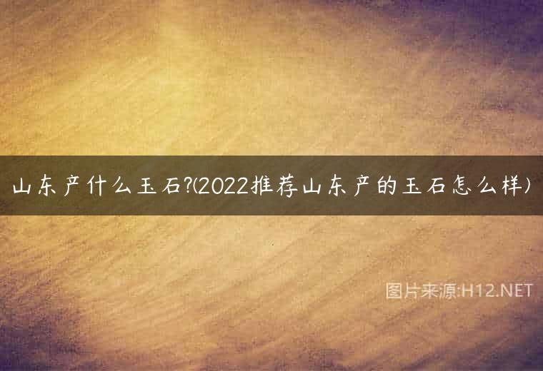 山东产什么玉石?(2022推荐山东产的玉石怎么样)