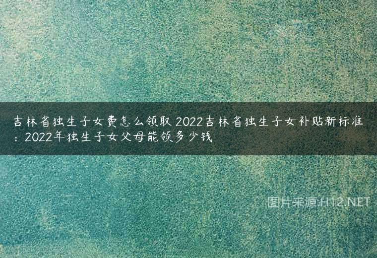 吉林省独生子女费怎么领取 2022吉林省独生子女补贴新标准：2022年独生子女父母能领多少钱