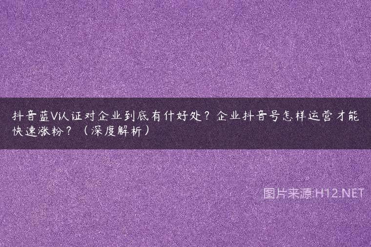 抖音蓝V认证对企业到底有什好处？企业抖音号怎样运营才能快速涨粉？（深度解析）