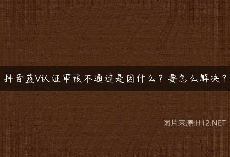 抖音蓝V认证审核不通过是因什么？要怎么解决？